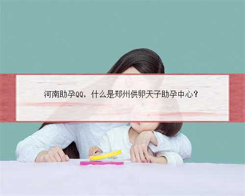 河南助孕QQ，什么是郑州供卵天子助孕中心？