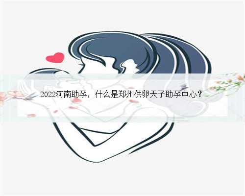 2022河南助孕，什么是郑州供卵天子助孕中心？