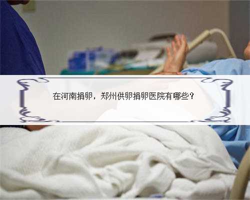 在河南捐卵，郑州供卵捐卵医院有哪些？
